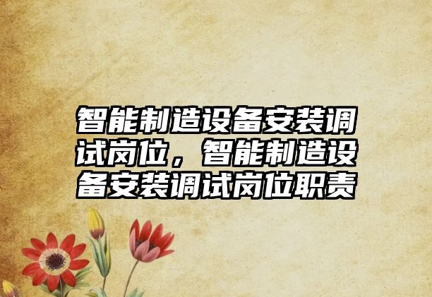 智能制造設備安裝調試崗位，智能制造設備安裝調試崗位職責