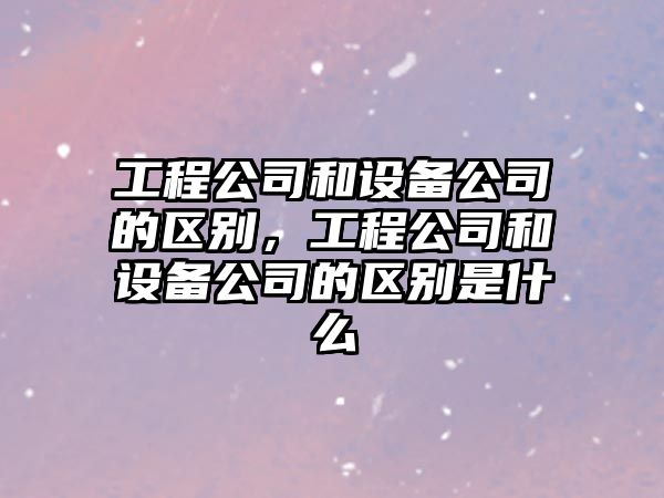 工程公司和設備公司的區別，工程公司和設備公司的區別是什么