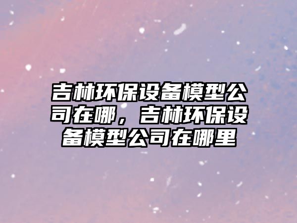 吉林環(huán)保設備模型公司在哪，吉林環(huán)保設備模型公司在哪里