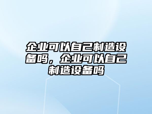 企業(yè)可以自己制造設備嗎，企業(yè)可以自己制造設備嗎