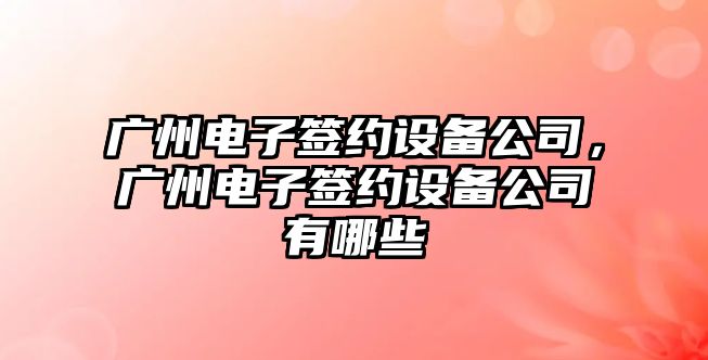 廣州電子簽約設備公司，廣州電子簽約設備公司有哪些