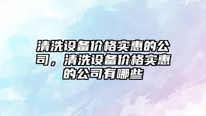 清洗設備價(jià)格實(shí)惠的公司，清洗設備價(jià)格實(shí)惠的公司有哪些