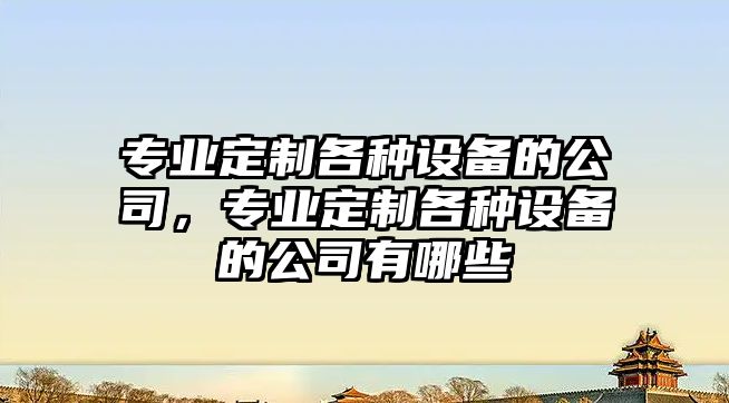 專(zhuān)業(yè)定制各種設備的公司，專(zhuān)業(yè)定制各種設備的公司有哪些