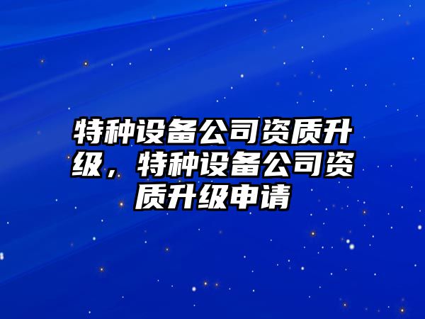 特種設備公司資質(zhì)升級，特種設備公司資質(zhì)升級申請