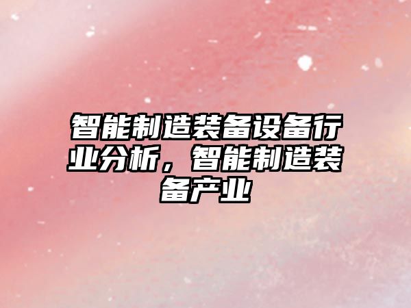 智能制造裝備設備行業(yè)分析，智能制造裝備產(chǎn)業(yè)