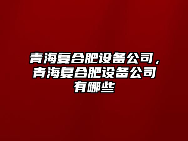 青海復合肥設備公司，青海復合肥設備公司有哪些