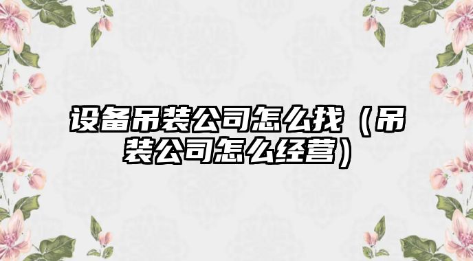 設備吊裝公司怎么找（吊裝公司怎么經(jīng)營(yíng)）