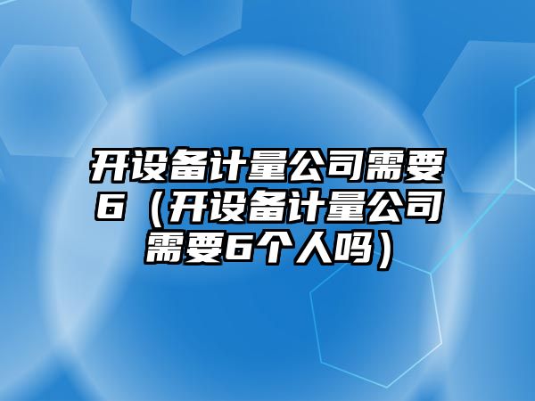 開(kāi)設備計量公司需要6（開(kāi)設備計量公司需要6個(gè)人嗎）