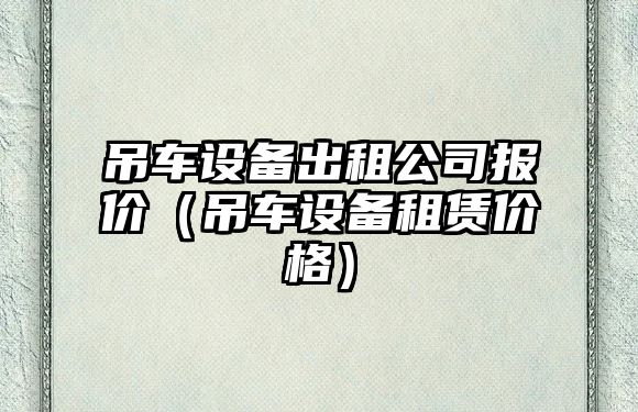 吊車(chē)設備出租公司報價(jià)（吊車(chē)設備租賃價(jià)格）