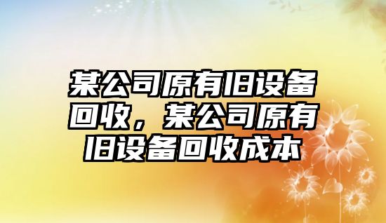 某公司原有舊設備回收，某公司原有舊設備回收成本