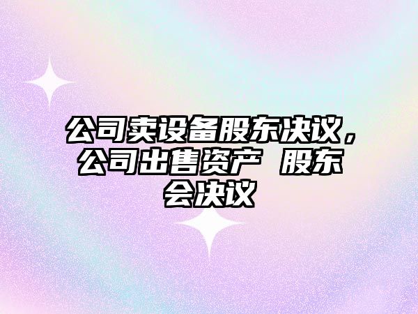 公司賣(mài)設備股東決議，公司出售資產(chǎn) 股東會(huì )決議