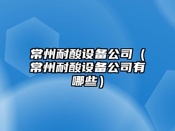 常州耐酸設備公司（常州耐酸設備公司有哪些）