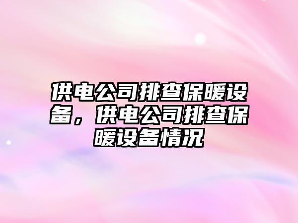 供電公司排查保暖設備，供電公司排查保暖設備情況