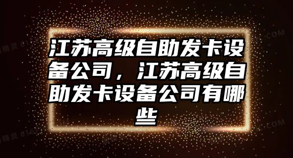 江蘇高級自助發(fā)卡設備公司，江蘇高級自助發(fā)卡設備公司有哪些