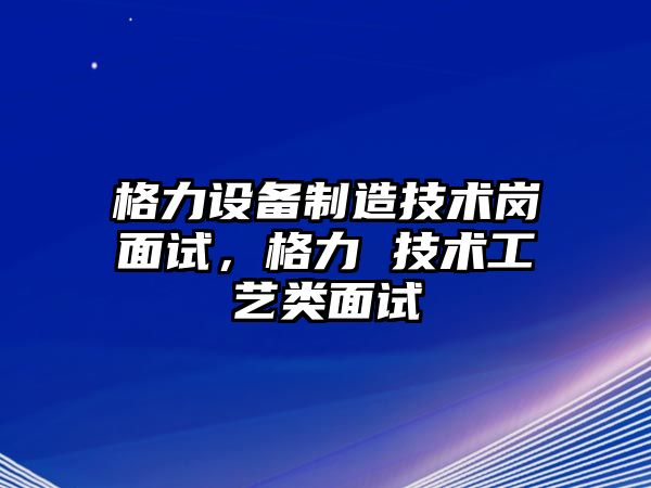 格力設備制造技術(shù)崗面試，格力 技術(shù)工藝類(lèi)面試