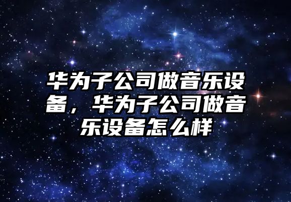 華為子公司做音樂(lè )設備，華為子公司做音樂(lè )設備怎么樣