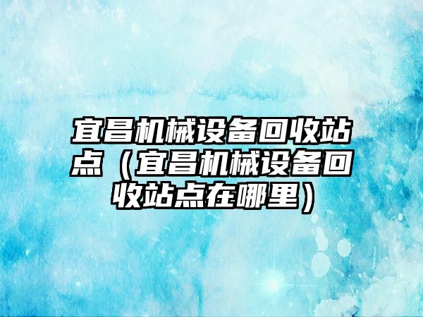 宜昌機械設備回收站點(diǎn)（宜昌機械設備回收站點(diǎn)在哪里）