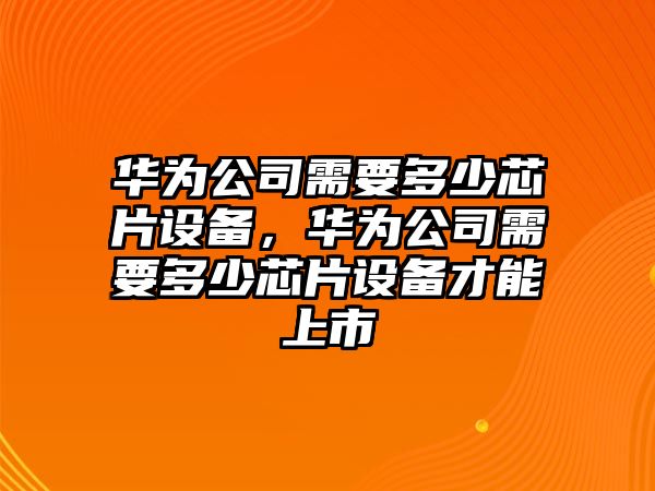 華為公司需要多少芯片設備，華為公司需要多少芯片設備才能上市