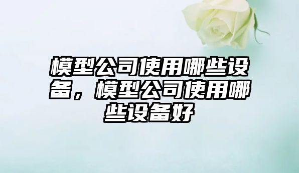 模型公司使用哪些設備，模型公司使用哪些設備好