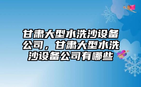 甘肅大型水洗沙設備公司，甘肅大型水洗沙設備公司有哪些