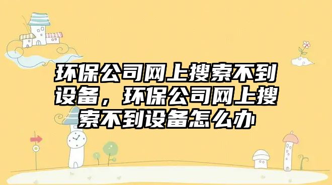 環(huán)保公司網(wǎng)上搜索不到設備，環(huán)保公司網(wǎng)上搜索不到設備怎么辦