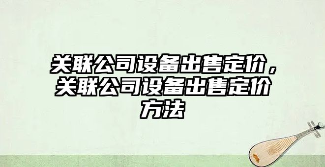關(guān)聯(lián)公司設備出售定價(jià)，關(guān)聯(lián)公司設備出售定價(jià)方法