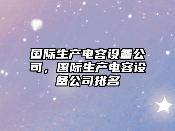 國際生產(chǎn)電容設備公司，國際生產(chǎn)電容設備公司排名