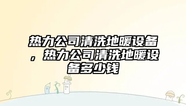 熱力公司清洗地暖設備，熱力公司清洗地暖設備多少錢(qián)
