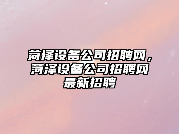 菏澤設備公司招聘網(wǎng)，菏澤設備公司招聘網(wǎng)最新招聘