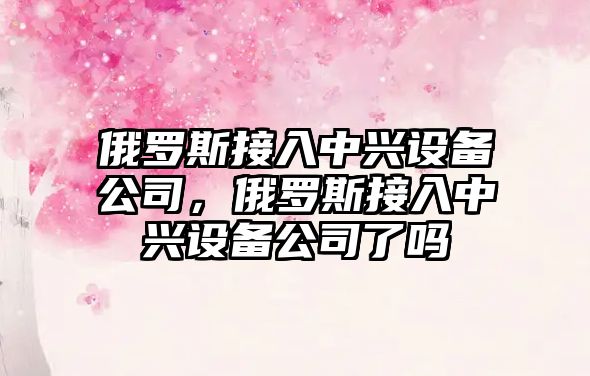 俄羅斯接入中興設備公司，俄羅斯接入中興設備公司了嗎