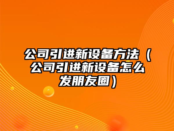 公司引進(jìn)新設備方法（公司引進(jìn)新設備怎么發(fā)朋友圈）