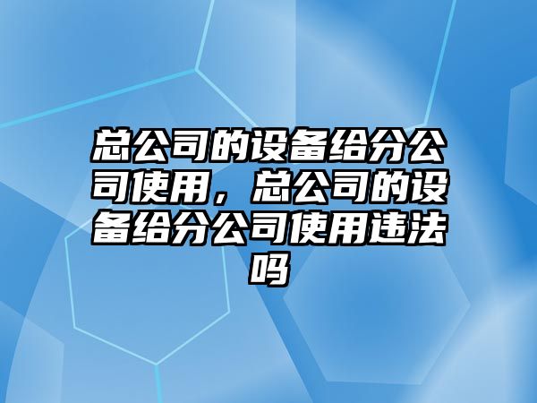 總公司的設備給分公司使用，總公司的設備給分公司使用違法嗎
