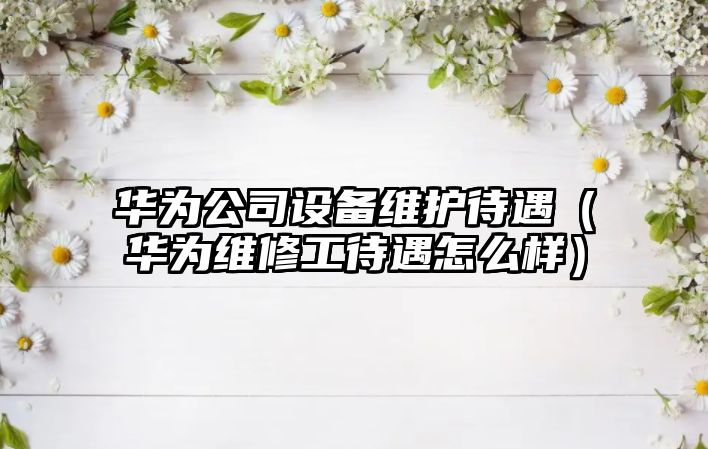華為公司設備維護待遇（華為維修工待遇怎么樣）