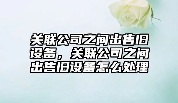 關(guān)聯(lián)公司之間出售舊設備，關(guān)聯(lián)公司之間出售舊設備怎么處理