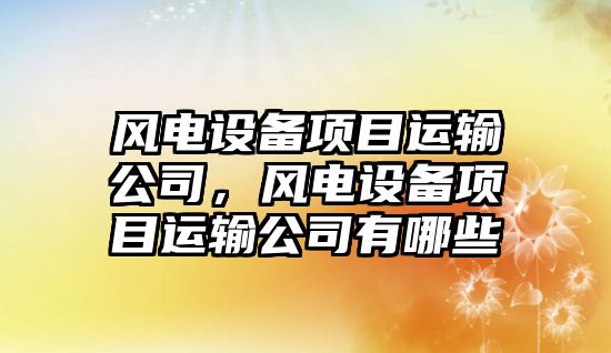 風(fēng)電設備項目運輸公司，風(fēng)電設備項目運輸公司有哪些
