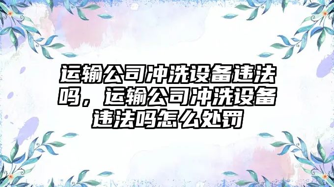 運輸公司沖洗設備違法嗎，運輸公司沖洗設備違法嗎怎么處罰