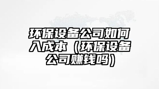 環(huán)保設備公司如何入成本（環(huán)保設備公司賺錢(qián)嗎）