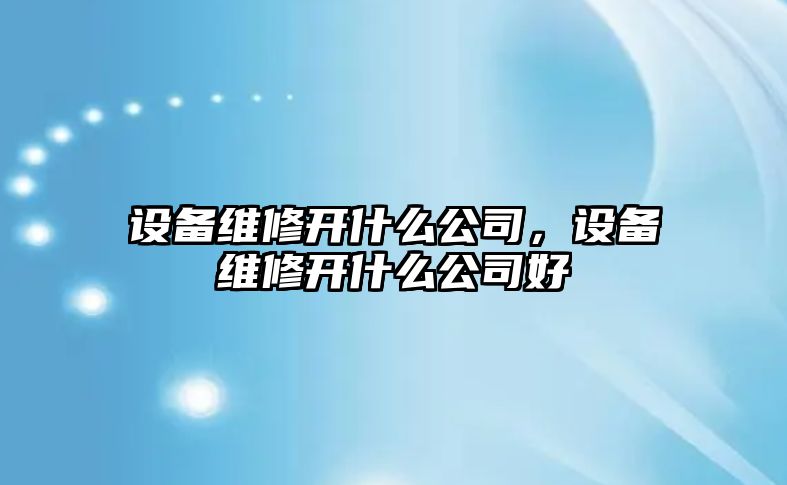 設備維修開(kāi)什么公司，設備維修開(kāi)什么公司好