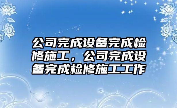 公司完成設備完成檢修施工，公司完成設備完成檢修施工工作