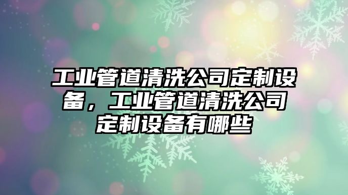 工業(yè)管道清洗公司定制設備，工業(yè)管道清洗公司定制設備有哪些
