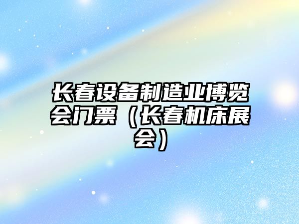 長(cháng)春設備制造業(yè)博覽會(huì )門(mén)票（長(cháng)春機床展會(huì )）