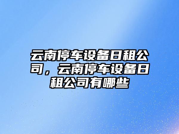 云南停車(chē)設備日租公司，云南停車(chē)設備日租公司有哪些