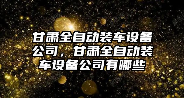 甘肅全自動(dòng)裝車(chē)設備公司，甘肅全自動(dòng)裝車(chē)設備公司有哪些