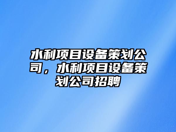 水利項目設備策劃公司，水利項目設備策劃公司招聘