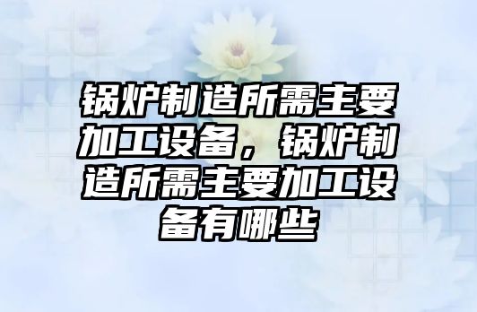 鍋爐制造所需主要加工設備，鍋爐制造所需主要加工設備有哪些