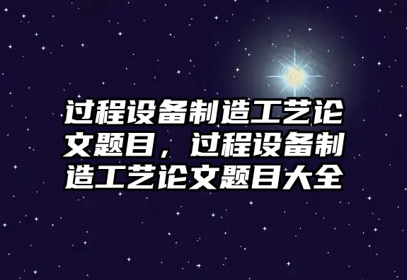 過(guò)程設備制造工藝論文題目，過(guò)程設備制造工藝論文題目大全