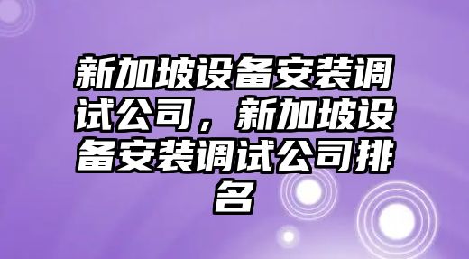 新加坡設備安裝調試公司，新加坡設備安裝調試公司排名