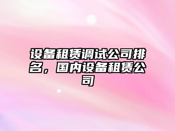 設備租賃調試公司排名，國內設備租賃公司