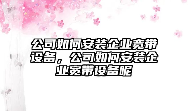 公司如何安裝企業(yè)寬帶設備，公司如何安裝企業(yè)寬帶設備呢