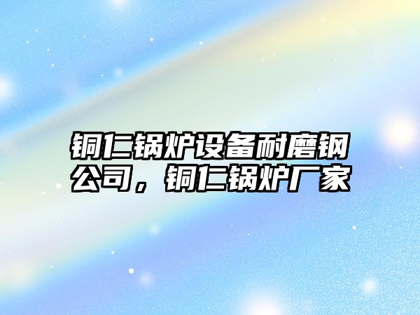 銅仁鍋爐設備耐磨鋼公司，銅仁鍋爐廠(chǎng)家